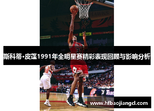 斯科蒂·皮蓬1991年全明星赛精彩表现回顾与影响分析